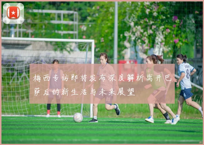 梅西专访即将发布深度解析离开巴萨后的新生活与未来展望