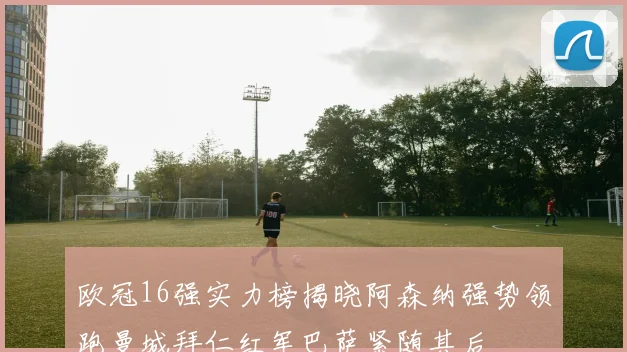 欧冠16强实力榜揭晓阿森纳强势领跑曼城拜仁红军巴萨紧随其后