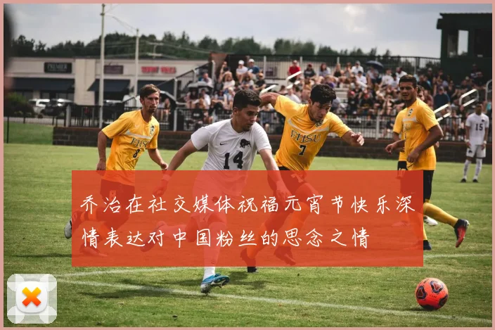 乔治在社交媒体祝福元宵节快乐深情表达对中国粉丝的思念之情
