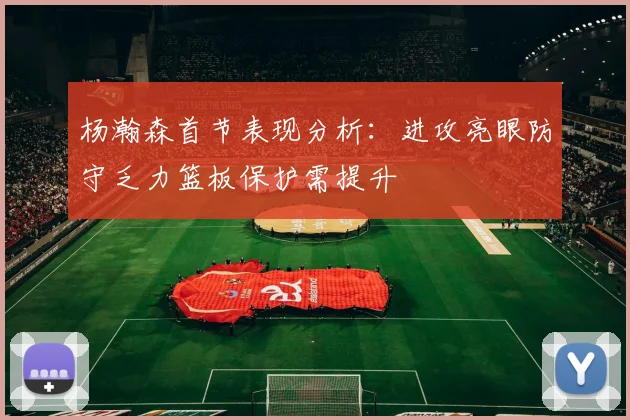 杨瀚森首节表现分析：进攻亮眼防守乏力篮板保护需提升