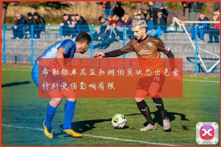 希勒称库尼亚和姆伯莫状态出色舍什科受伤影响有限