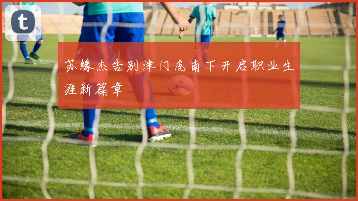 苏缘杰告别津门虎南下开启职业生涯新篇章