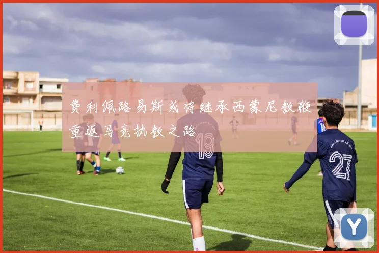 费利佩路易斯或将继承西蒙尼教鞭重返马竞执教之路