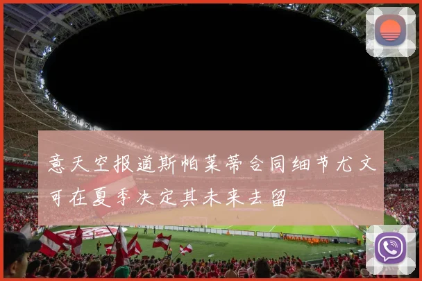 意天空报道斯帕莱蒂合同细节尤文可在夏季决定其未来去留