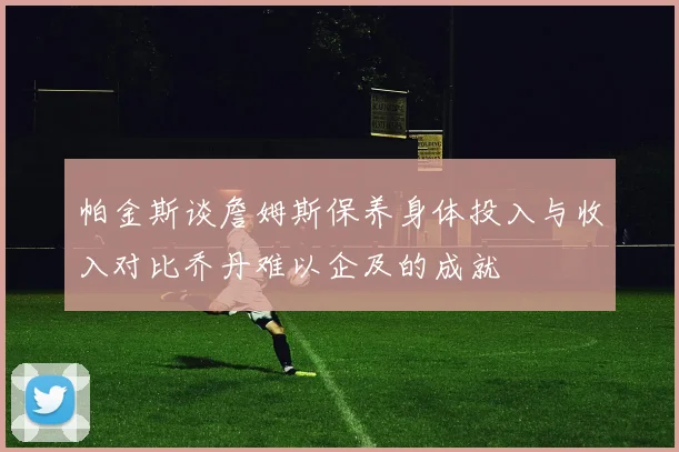 帕金斯谈詹姆斯保养身体投入与收入对比乔丹难以企及的成就