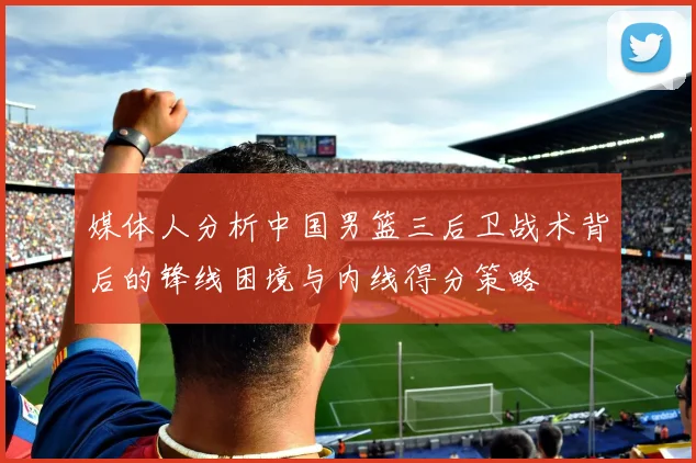 媒体人分析中国男篮三后卫战术背后的锋线困境与内线得分策略