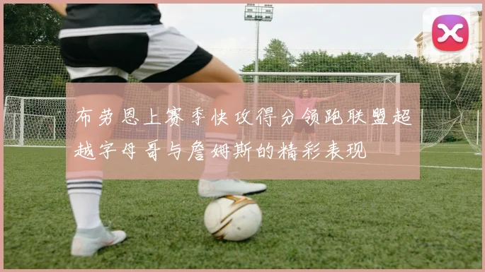 布劳恩上赛季快攻得分领跑联盟超越字母哥与詹姆斯的精彩表现