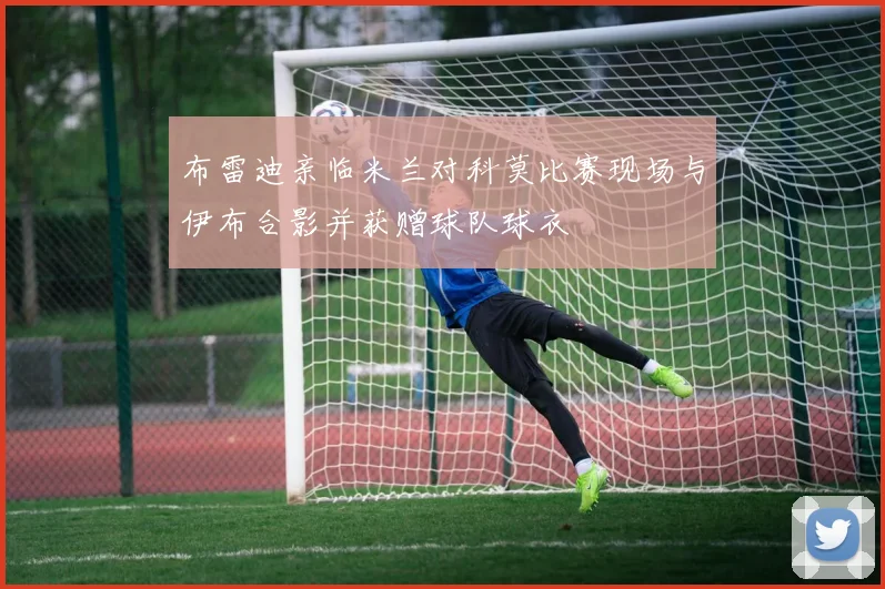 布雷迪亲临米兰对科莫比赛现场与伊布合影并获赠球队球衣