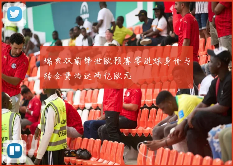瑞典双前锋世欧预赛零进球身价与转会费均达两亿欧元