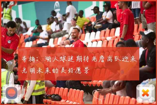 夸梅：湖人球迷期待老詹离队迎来光明未来的美好愿景
