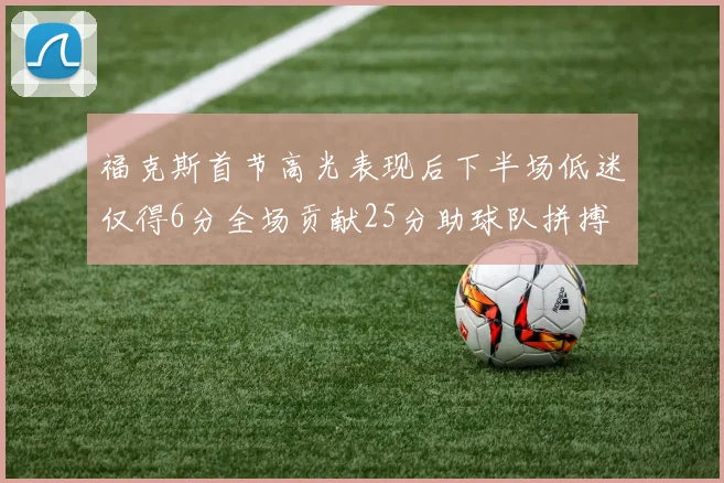 福克斯首节高光表现后下半场低迷仅得6分全场贡献25分助球队拼搏