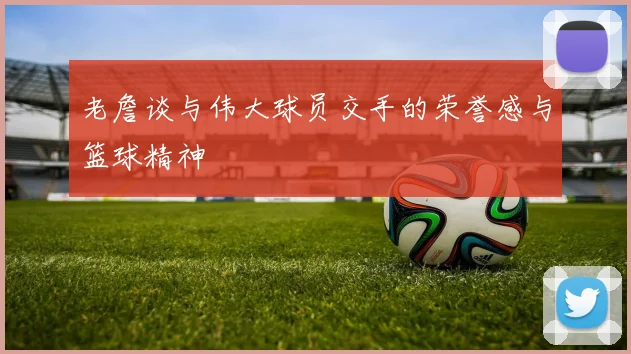 老詹谈与伟大球员交手的荣誉感与篮球精神