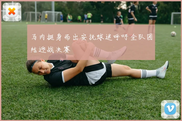 马内挺身而出安抚球迷呼吁全队团结迎战决赛
