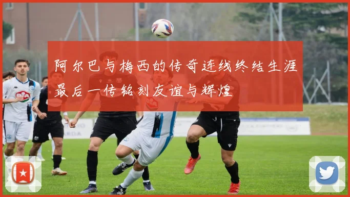 阿尔巴与梅西的传奇连线终结生涯最后一传铭刻友谊与辉煌