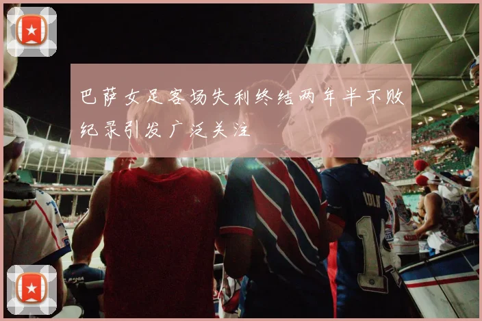 巴萨女足客场失利终结两年半不败纪录引发广泛关注