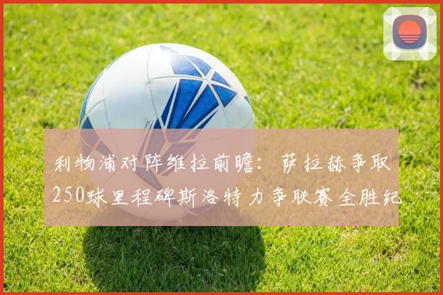 利物浦对阵维拉前瞻：萨拉赫争取250球里程碑斯洛特力争联赛全胜纪录